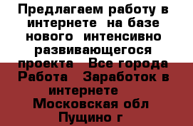 Предлагаем работу в интернете, на базе нового, интенсивно-развивающегося проекта - Все города Работа » Заработок в интернете   . Московская обл.,Пущино г.